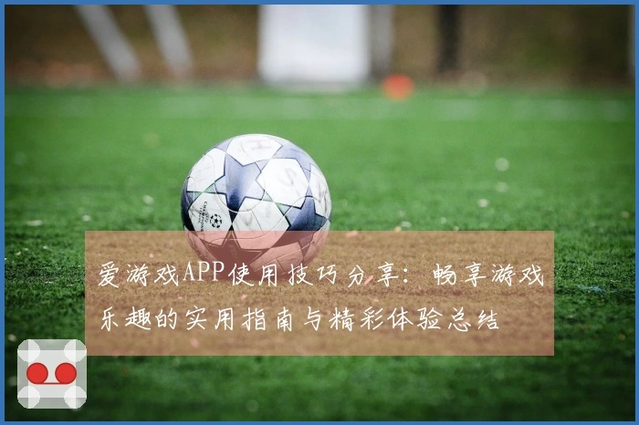 爱游戏APP使用技巧分享：畅享游戏乐趣的实用指南与精彩体验总结